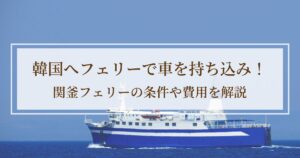 韓国へフェリーで車を持ち込み！関釜フェリーの条件や費用を解説【準備編】