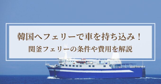 韓国へフェリーで車を持ち込み！関釜フェリーの条件や費用を解説【準備編】